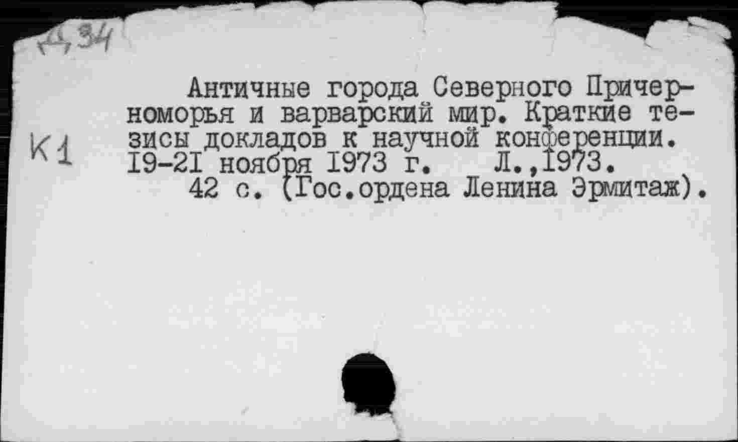 ﻿Kl
Античные города Северного Причерноморья и варварский мир. Краткие тезисы докладов к научной конференции. 19-21 ноября 1973 г. Л.,1973.
42 с. (Гос.ордена Ленина Эрмитаж).